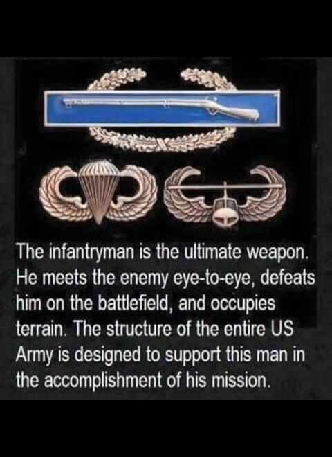 The infantryman is the ultimate weapon. He meets the enemy eye-to-eye, defeats him on the battlefield, and occupies terrain. The structure of the entire US Army is designed to support this man in the accomplishment of his mission.