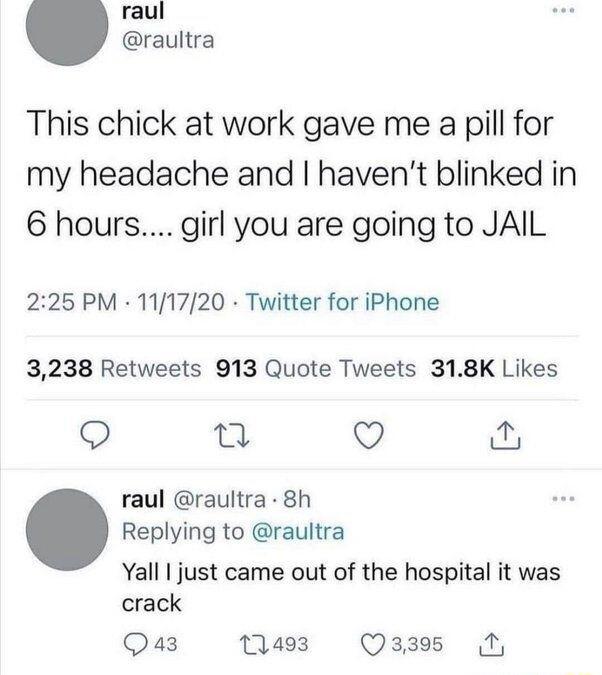 raul raultra This chick at work gave me a pill for my headache and havent blinked in 6 hours girl you are going to JAIL 225 PM 111720 Twitter for iPhone 3238 Retweets 913 Quote Tweets 318K Likes n Q raul raultra 8h Replying to raultra Yall just came out of the hospital it was crack Qa3 1493 Q3395 1
