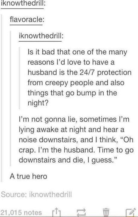 Iknowthearill flavoracle iknowthedrill Is it bad that one of the many reasons Id love to have a husband is the 247 protection from creepy people and also things that go bump in the night Im not gonna lie sometimes Im lying awake at night and hear a noise downstairs and think Oh crap Im the husband Time to go downstairs and die guess A true hero Source iknowthedrill 7 l 21015 notes TI