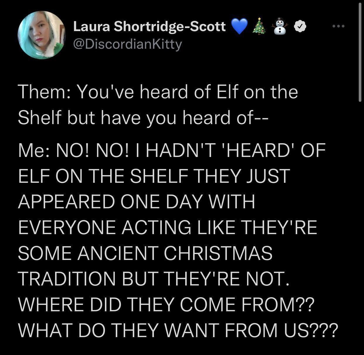 Laura Shortridge Scott W 4 DiscordianKitty RLCT R CIVAVER R T o ol i l HeTa R igl Shelf but have you heard of Me NO NO HADNT HEARD OF ELF ON THE SHELF THEY JUST APPEARED ONE DAY WITH EVERYONE ACTING LIKE THEYRE SOME ANCIENT CHRISTMAS TRADITION BUT THEYRE NOT WHERE DID THEY COME FROM WHAT DO THEY WANT FROM US 1158 AM 12721 Twitter Web App