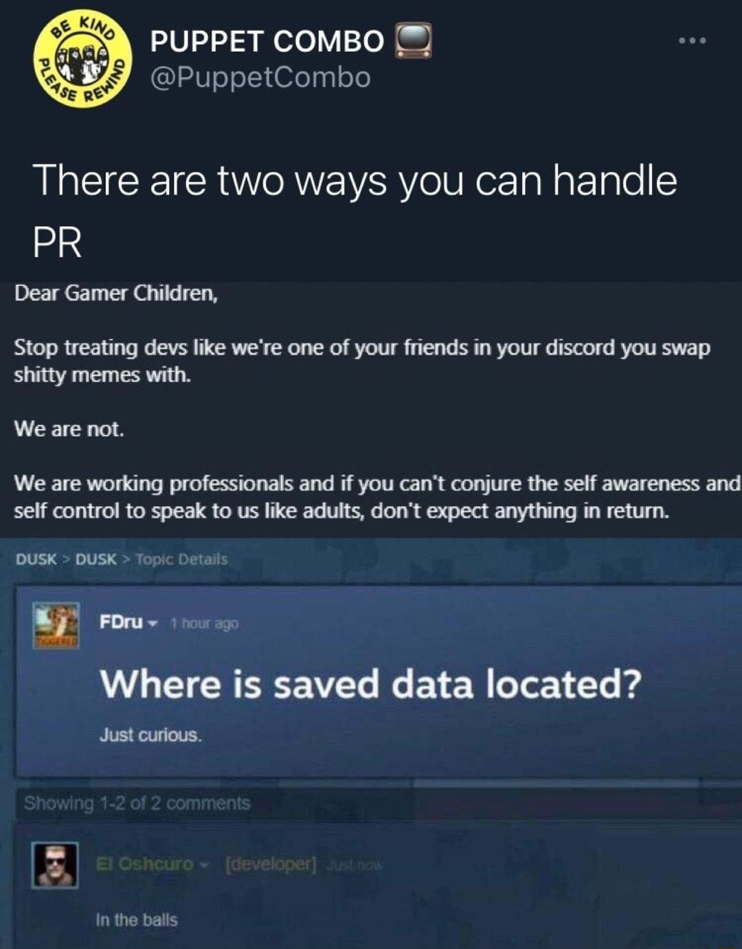 PUPPET COMBO PuppetCombo There are two ways you can handle PR Dear Gamer Children Stop treating devs like were one of your friends in your discord you swap shitty memes with We are not We are working professionals and if you cant conjure the self awareness and self control to speak to us like adults dont expect anything in return DUSK DUSK Topic Duta Where is saved data located Just curious