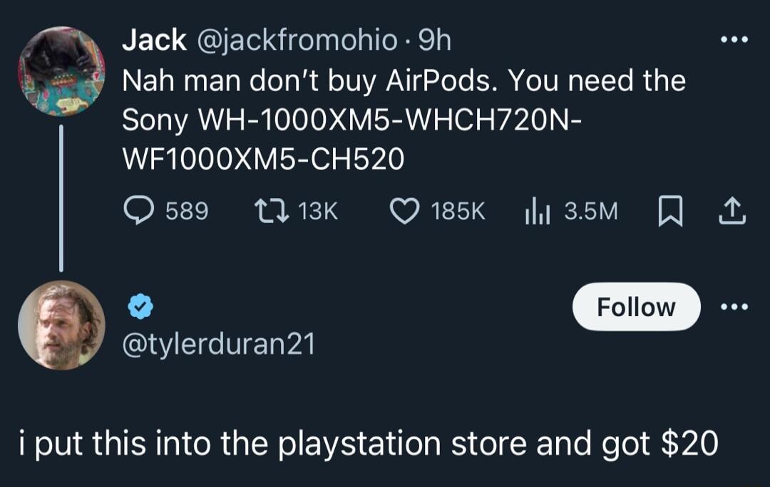 Jack jackfromohio 9h 9 Nah man dont buy AirPods You need the Sony WH 1000XM5 WHCH720N WF1000XM5 CH520 Osss QK Qwsk lissm I tylerduran21 i put this into the playstation store and got 20