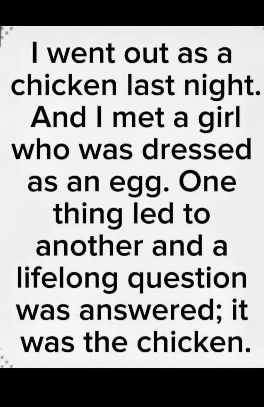 I went out as a chicken last night. And I met a girl who was dressed as an egg. One thing led to another and a lifelong question was answered; it was the chicken.