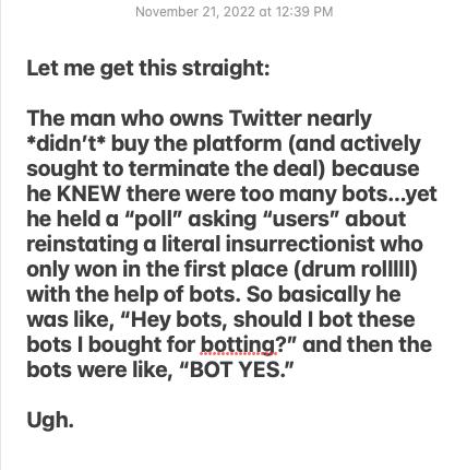 Let me get this straight The man who owns Twitter nearly didnt buy the platform and actively sought to terminate the deal because he KNEW there were too many botsyet he held a poll asking users about reinstating a literal insurrectionist who only won in the first place drum rollill with the help of bots So basically he was like Hey bots should bot these bots bought for botting and then the bots we