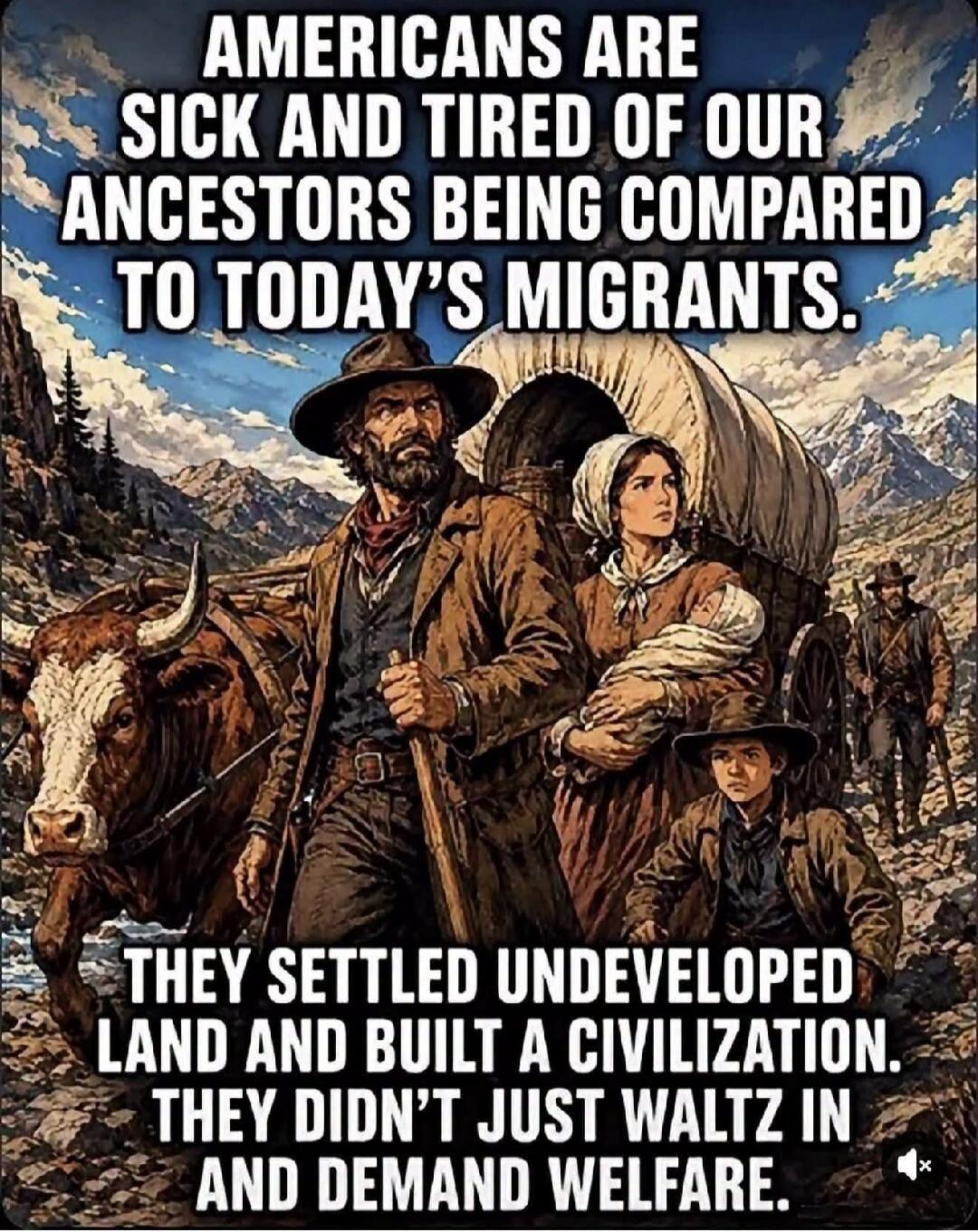 AMERICANS ARE SICK AND TIRED OF OUR ANCESTORS BEING COMPARED TO TODAY'S MIGRANTS. THEY SETTLED UNDEVELOPED LAND AND BUILT A CIVILIZATION. THEY DIDN'T JUST WALTZ IN AND DEMAND WELFARE.
