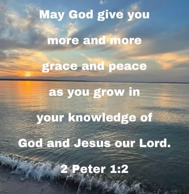 May God give you more and more grace and peace as you grow in your knowledge of God and Jesus our Lord. 2 Peter 1:2