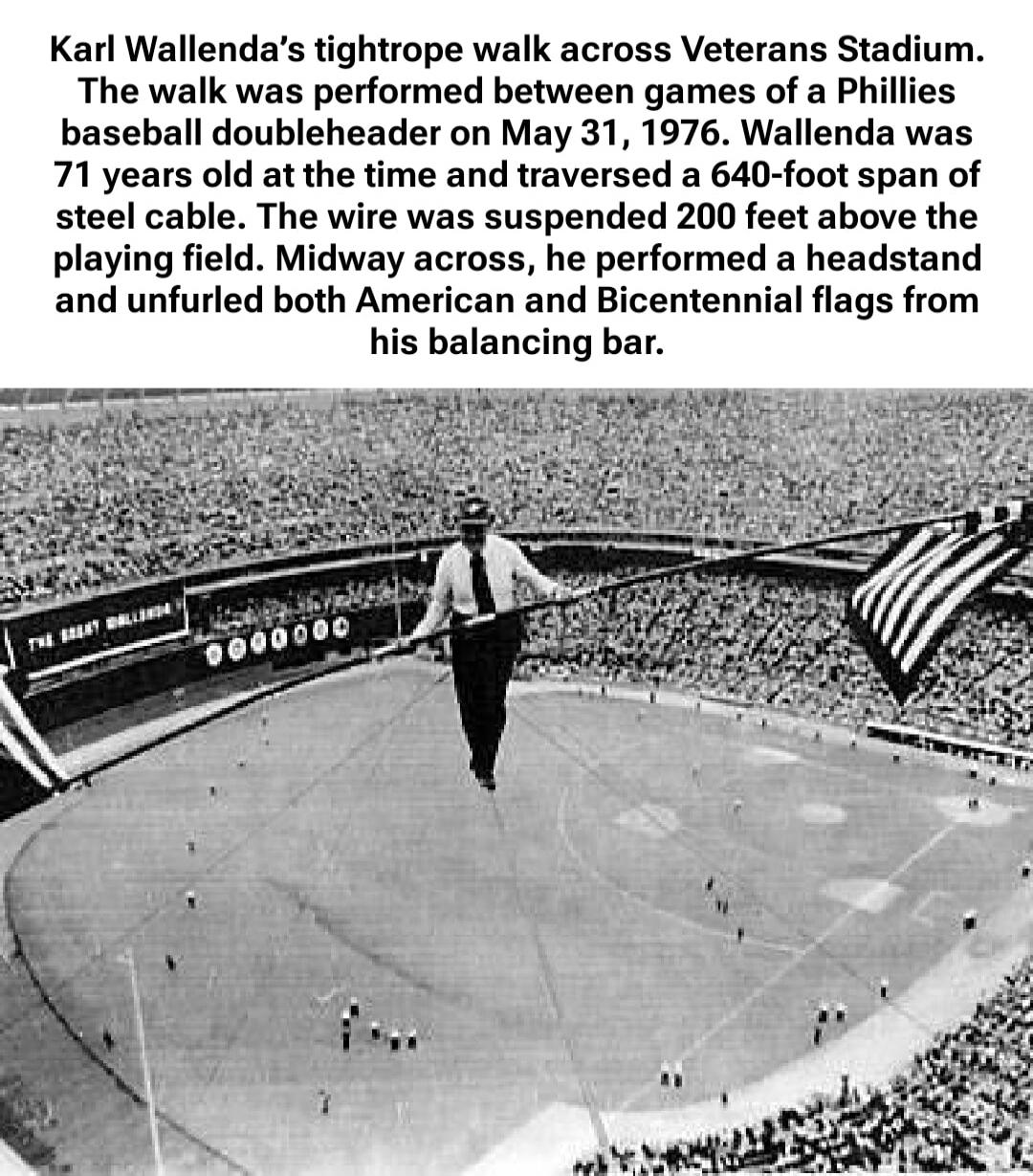 Karl Wallenda's tightrope walk across Veterans Stadium. The walk was performed between games of a Phillies baseball doubleheader on May 31, 1976. Wallenda was 71 years old at the time and traversed a 640-foot span of steel cable. The wire was suspended 200 feet above the playing field. Midway across, he performed a headstand and unfurled both Ameri