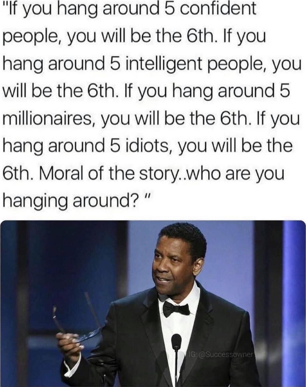 It you hang around 5 confiaent people you will be the 6th If you hang around 5 intelligent people you will be the 6th If you hang around 5 millionaires you will be the 6th If you hang around 5 idiots you will be the 6th Moral of the storywho are you hanging around