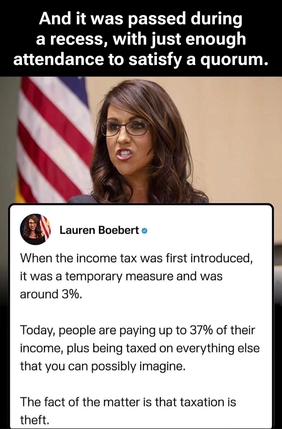 And it was passed during a recess, with just enough attendance to satisfy a quorum. Lauren Boebert. When the income tax was first introduced, it was a temporary measure and was around 3%. Today, people are paying up to 37% of their income, plus being taxed on everything else that you can possibly imagine. The fact of the matter is that taxation is 