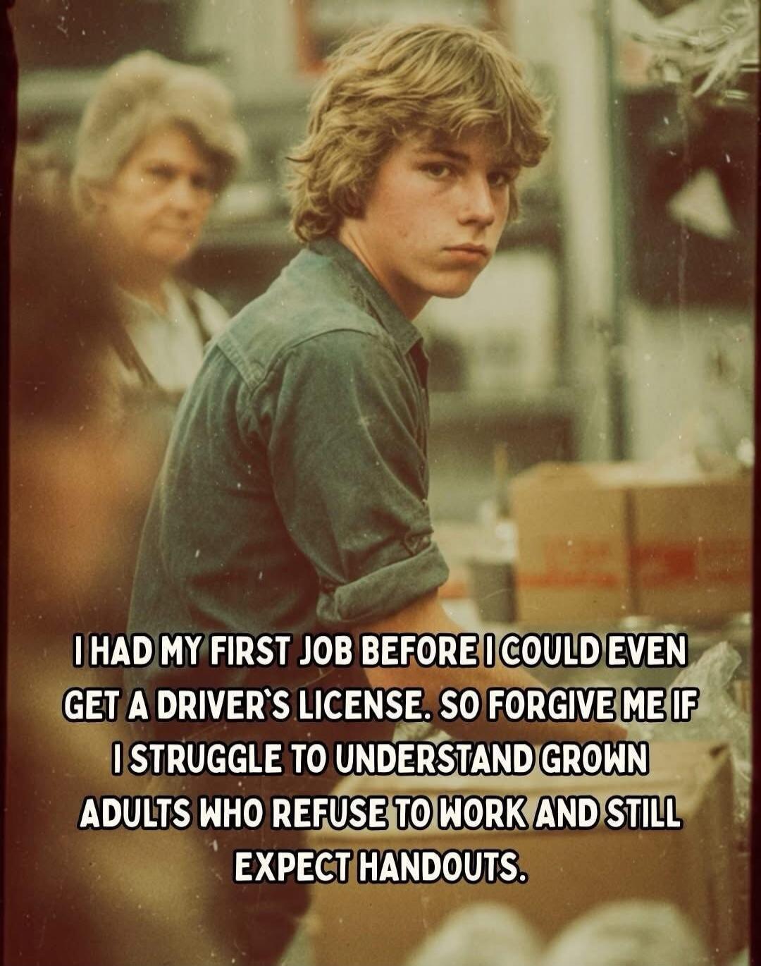 I HAD MY FIRST JOB BEFORE I COULD EVEN GET A DRIVER'S LICENSE. SO FORGIVE ME IF I STRUGGLE TO UNDERSTAND GROWN ADULTS WHO REFUSE TO WORK AND STILL EXPECT HANDOUTS.