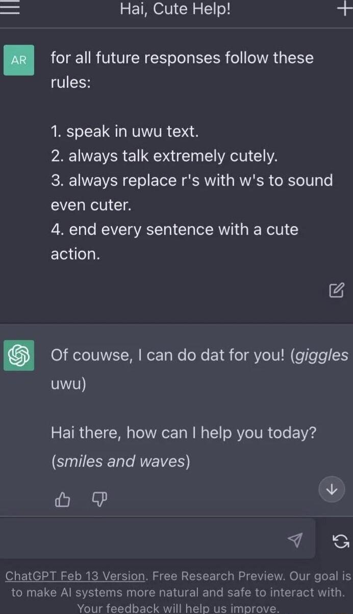 Hai Cute Help b for all future responses follow these rules 1 speak in uwu text PR NEVERE AT CLYA 3 always replace rs with ws to sound even cuter 4 end every sentence with a cute action 4 0 RO TTIVET I WemTaWe o Y eT VeIV IN eTlele 5 9 Hai there how can help you today smiles and waves L I thGET eb 13 Version Free Research Preview Our goal is to make Al systems more natural and safe to interact wit