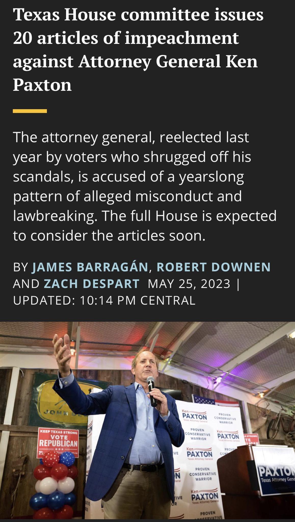 Texas House committee issues 20 articles of impeachment against Attorney General Ken Paxton The attorney general reelected last year by voters who shrugged off his scandals is accused of a yearslong pattern of alleged misconduct and lawbreaking The full House is expected to consider the articles soon BY JAMES BARRAGAN ROBERT DOWNEN AND ZACH DESPART MAY 25 2023 UPDATED 1014 PM CENTRAL