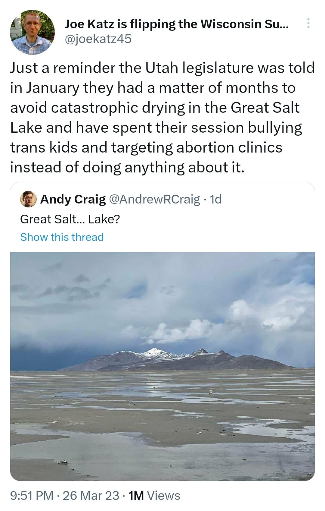 Joe Katzis flipping the Wisconsin Su joekatz45 Just a reminder the Utah legislature was told in January they had a matter of months to avoid catastrophic drying in the Great Salt Lake and have spent their session bullying trans kids and targeting abortion clinics instead of doing anything about it Andy Craig AndrewRCraig 1d Great Salt Lake 951PM 26 Mar 23 1M Views