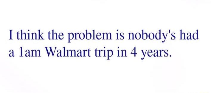 I think the problem is nobody's had a 1 am Walmart trip in 4 years.