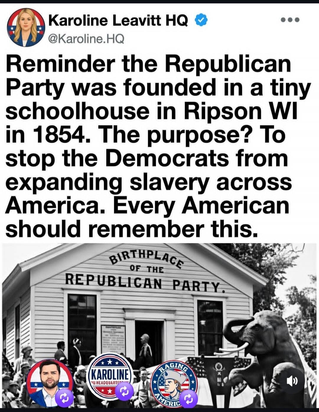 Karoline Leavitt HQ. Reminder the Republican Party was founded in a tiny schoolhouse in Ripson WI in 1854. The purpose? To stop the Democrats from expanding slavery across America. Every American should remember this. Birthplace of the Republican Party.