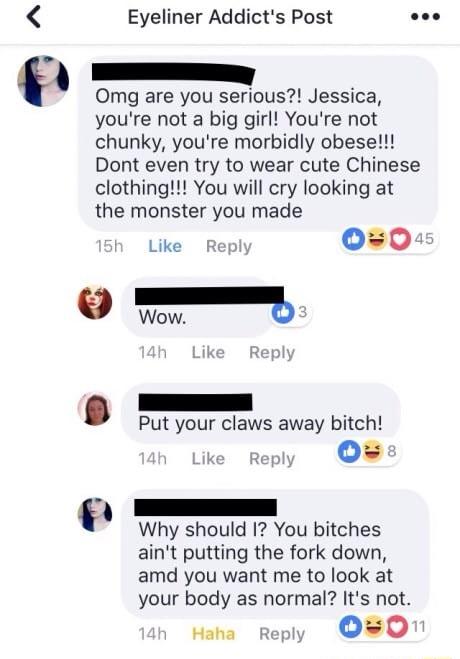 0 Eyeliner Addicts Post Omg are you serious Jessica youre not a big girl Youre not chunky youre morbidly obese Dont even try to wear cute Chinese clothing You will cry looking at the monster you made Like Repl 00 e Wow b Put your claws away bitch ke Fegy OB Why should 1 You bitches aint putting the fork down amd you want me to look at your body as normal Its not Haha reply OO