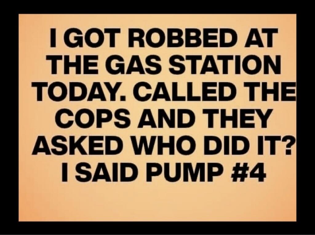 I GOT ROBBED AT THE GAS STATION TODAY. CALLED THE COPS AND THEY ASKED WHO DID IT? I SAID PUMP #4