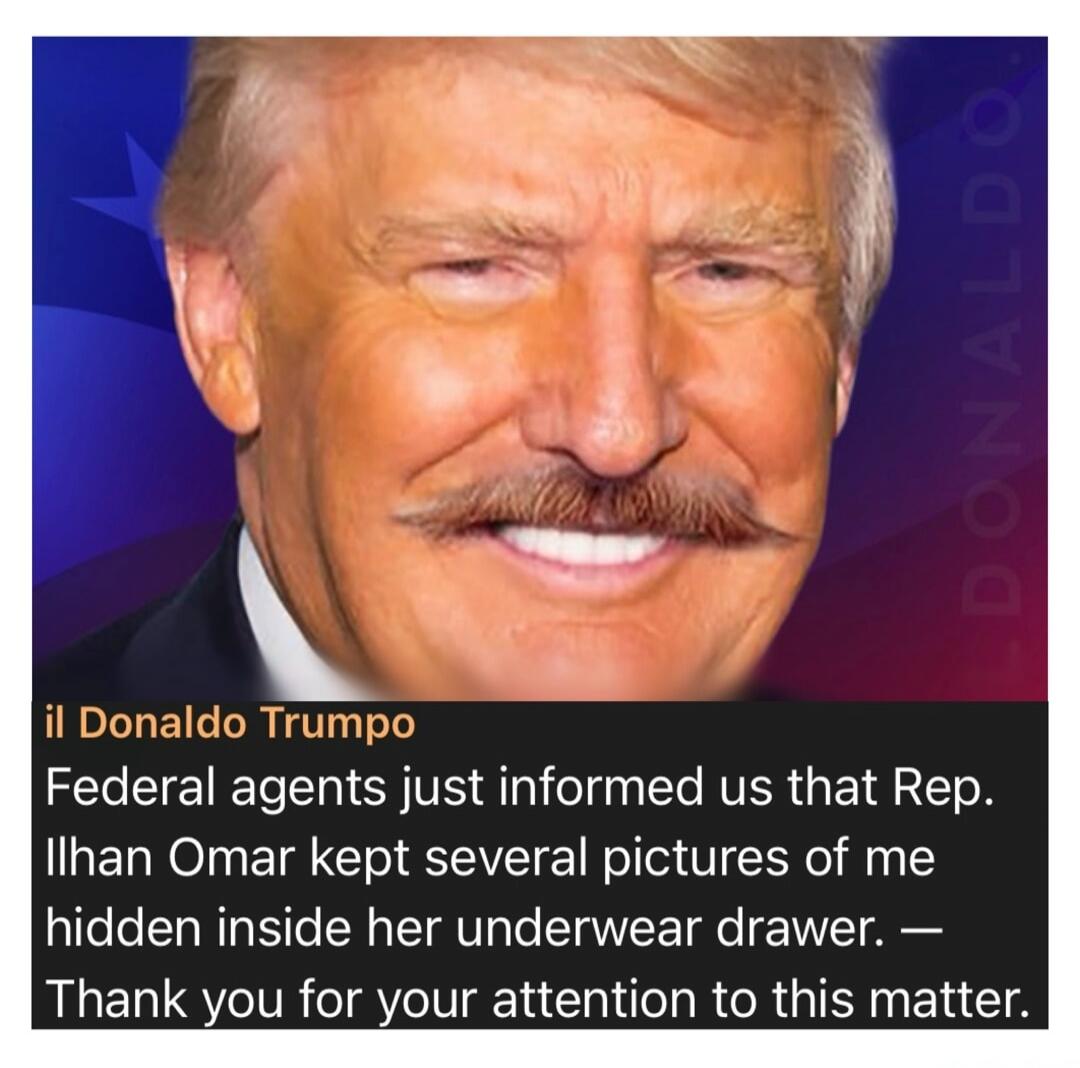 il Donaldo Trumpo Federal agents just informed us that Rep. Ilhan Omar kept several pictures of me hidden inside her underwear drawer. — Thank you for your attention to this matter. DONALDO