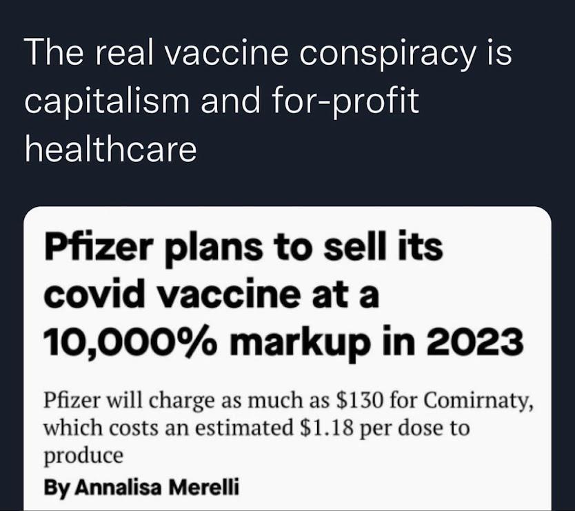 The real vaccine conspiracy is capitalism and for profit healthcare Pfizer plans to sell its covid vaccine at a 10000 markup in 2023 Pfizer will charge as much as 130 for Comirnaty which costs an estimated 118 per dose to produce By Annalisa Merelli