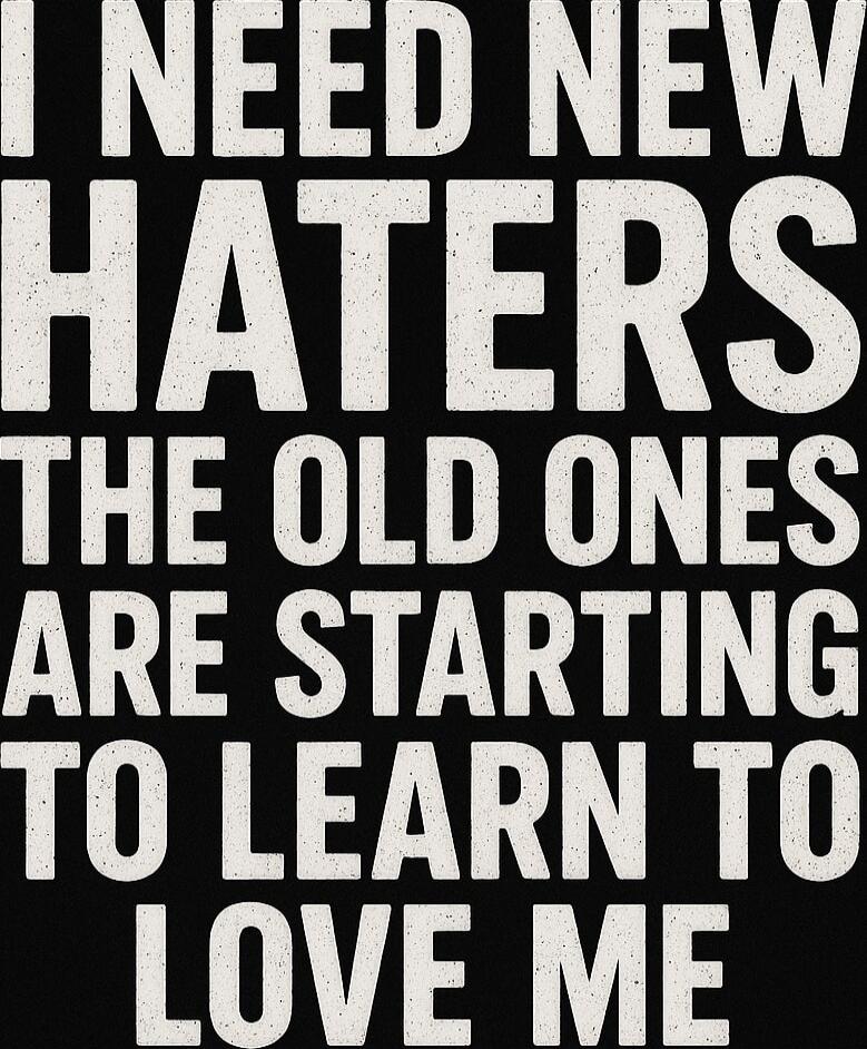 I NEED NEW HATERS THE OLD ONES ARE STARTING TO LEARN TO LOVE ME