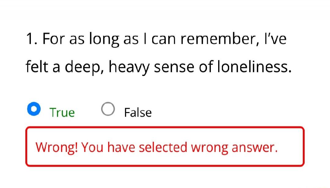 1. For as long as I can remember, I've felt a deep, heavy sense of loneliness. True False Wrong! You have selected wrong answer.