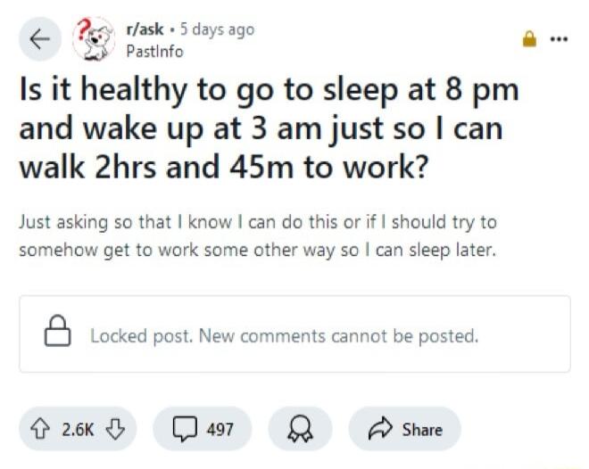 Py vlask 3 daysago G banio Is it healthy to go to sleep at 8 pm and wake up at 3 am just so can walk 2hrs and 45m to work Just asking so that know can do this or if should try to somehow get to work some other way so can sleep later B Locked post New comments cannot be posted Gk Dar QA shae