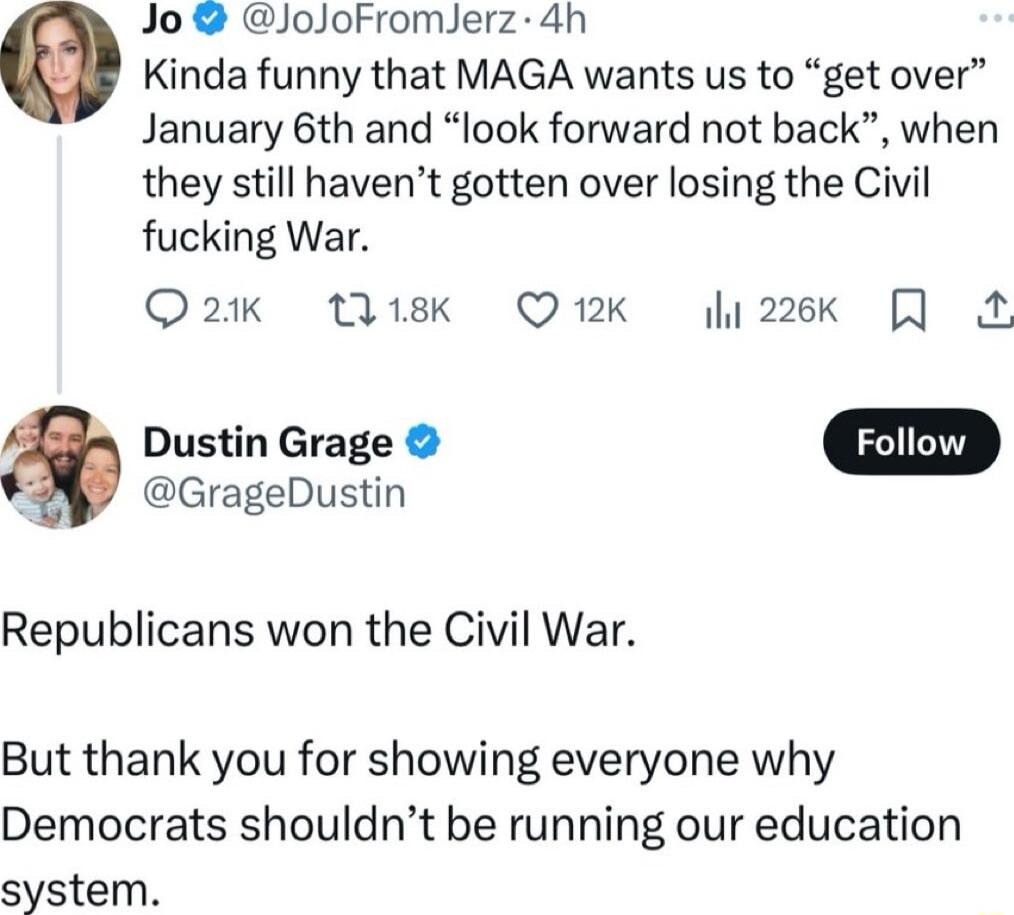 Jo JoJoFromJerz 4h e Kinda funny that MAGA wants us to get over January 6th and look forward not back when they still havent gotten over losing the Civil fucking War Qa2 1sk Q1K 226k Dustin Grage GrageDustin Republicans won the Civil War But thank you for showing everyone why Democrats shouldnt be running our education system