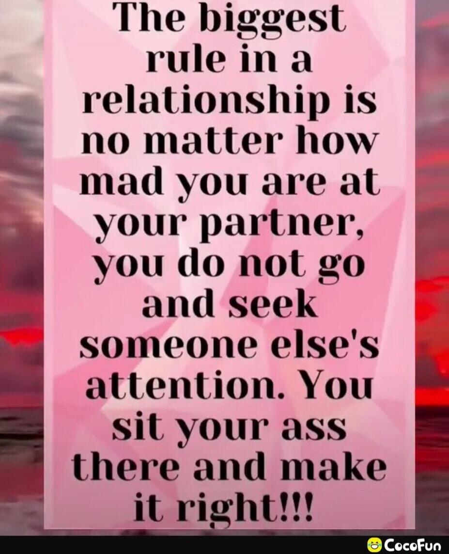The biggest rule in a relationship is no matter how mad you are at your partner, you do not go and seek someone else's attention. You sit your ass there and make it right!!!