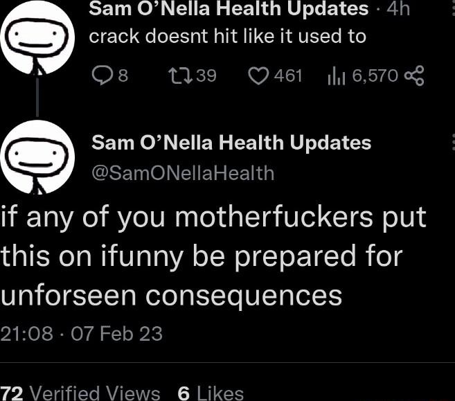 Sam ONella Health Updates 41 e crack doesnt hit like it used to F 139 Q461 6570 e EET N I EN S EEGEVLLEN R SET OB EENG if any of you motherfuckers put this on ifunny be prepared for unforseen consequences vAHeI RN or g ol ok 72 Verified Views 6 ikes