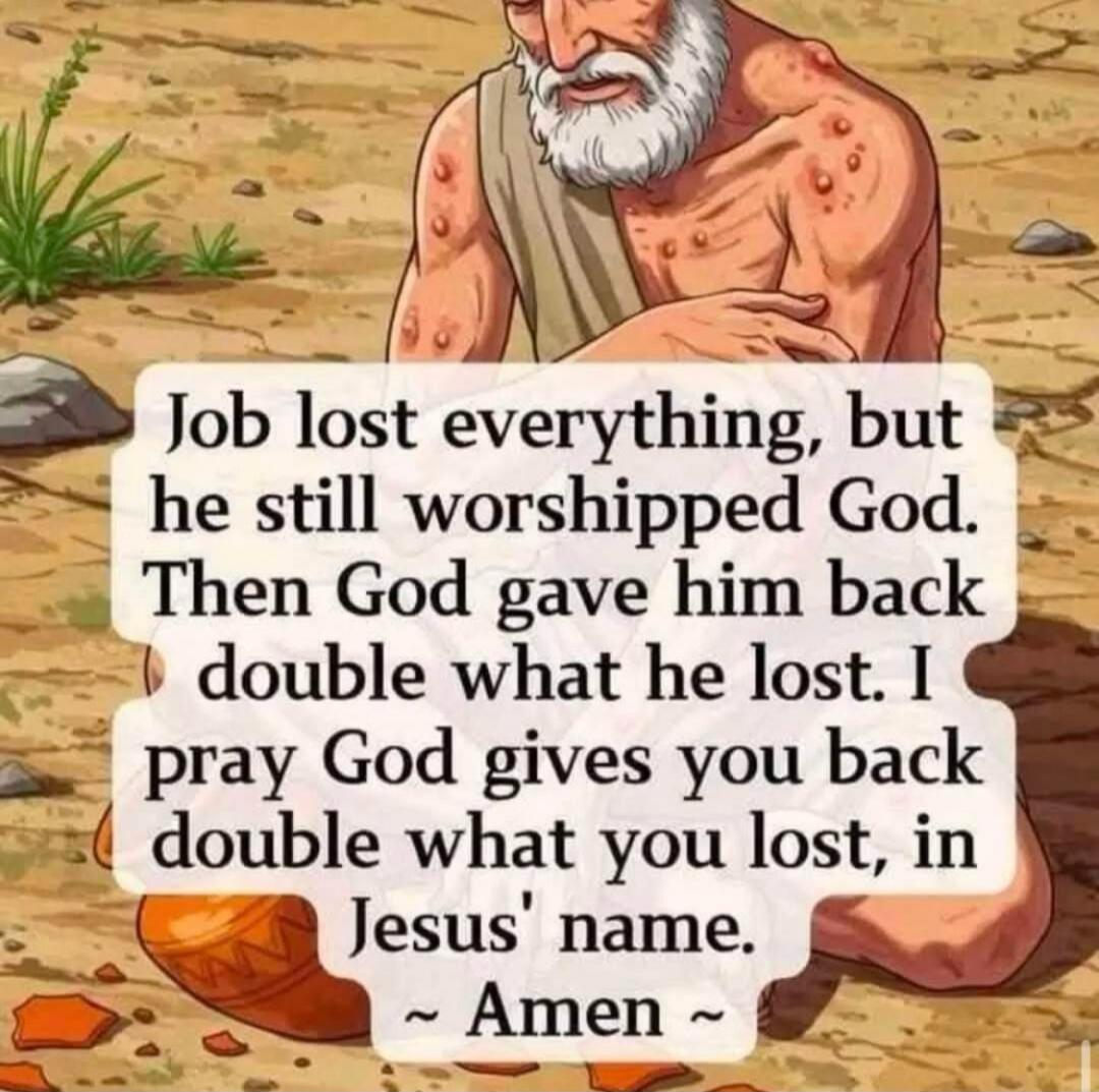 Job lost everything, but he still worshipped God. Then God gave him back double what he lost. I pray God gives you back double what you lost, in Jesus' name. ~ Amen ~