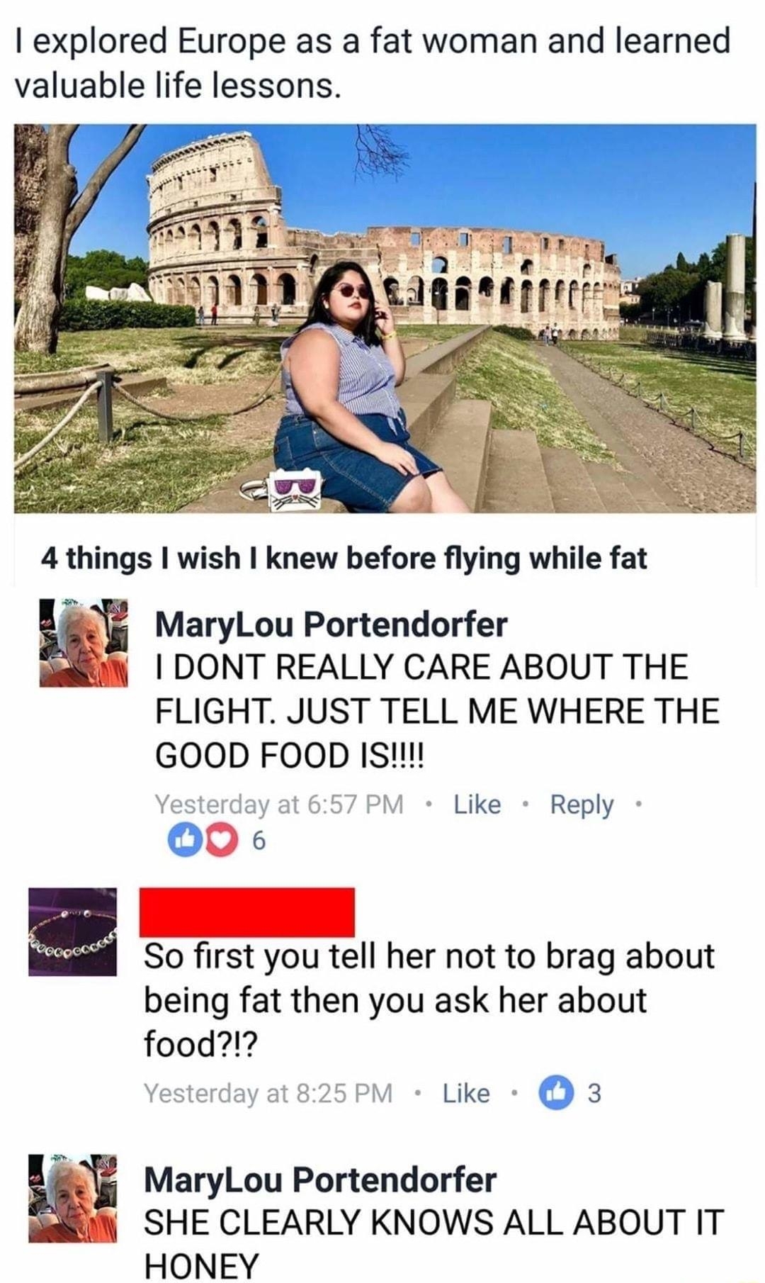 I Heart My Body B i ot 1201pm explored Europe as a fat woman and learned valuable life lessons 4 things wish knew before flying while fat MaryLou Portendorfer i DONT REALLY CARE ABOUT THE FLIGHT JUST TELL ME WHERE THE GOOD FOOD Is Vesterday at 657 PM Like Reply 00 So first you tell her not to brag about being fat then you ask her about food SHE CLEARLY KNOWS ALL ABOUT IT HONEY