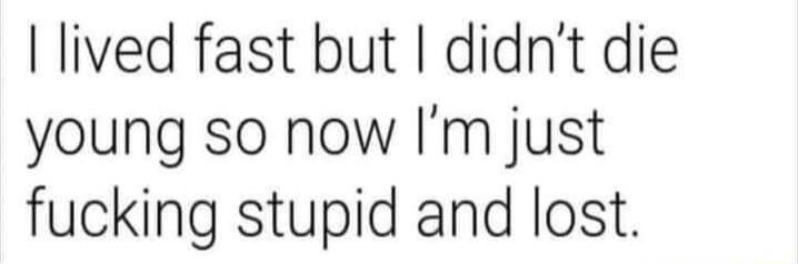I lived fast but didnt die young so now Im just fucking stupid and lost