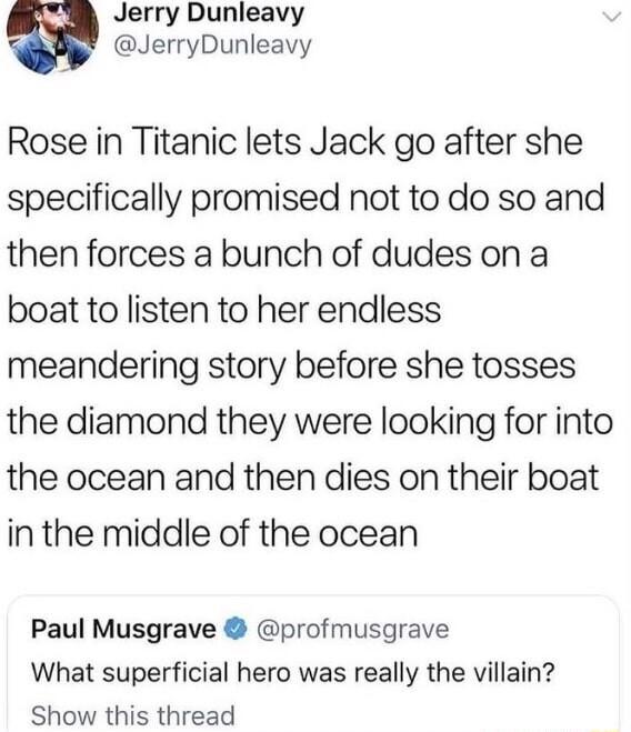 Jerry Dunleavy JerryDunleavy Rose in Titanic lets Jack go after she specifically promised not to do so and then forces a bunch of dudes on a boat to listen to her endless meandering story before she tosses the diamond they were looking for into the ocean and then dies on their boat inthe middle of the ocean Paul Musgrave profmusgrave What superficial hero was really the villain Show this thread