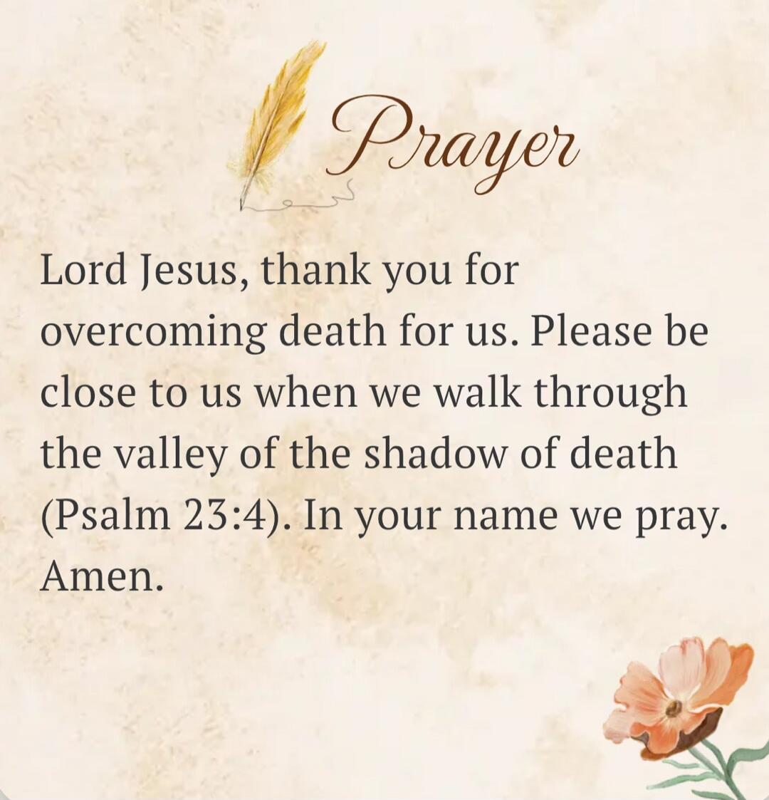 Prayer Lord Jesus, thank you for overcoming death for us. Please be close to us when we walk through the valley of the shadow of death (Psalm 23:4). In your name we pray. Amen.