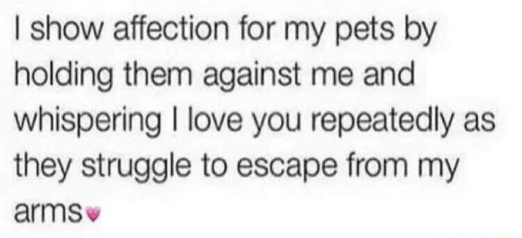 I show affection for my pets by holding them against me and whispering I love you repeatedly as they struggle to escape from my arms💖