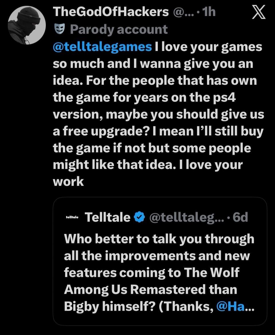 Parody account @telltalegames I love your games so much and I wanna give you an idea. For the people that has owned the game for years on the PS4 version, maybe you should give us a free upgrade? I mean I'll still buy the game if not but some people might like that idea. I love your work. Who better to talk you through all the improvements and new 