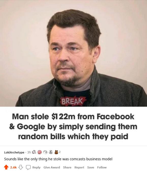 Man stole 122m from Facebook Google by simply sending them random bills which they paid Lokiarchetype 3n 5 2 B2 Sounds like the only thing he stole was comcasts business model e Report Save Foll