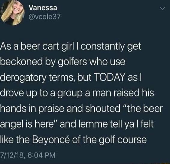 ACLEREE vcoled7 As a beer cart girl constantly get beckoned by golfers who use derogatory terms but TODAY as drove up to a group a man raised his hands in praise and shouted the beer angel is here and lemme tell ya felt like the Beyonc of the golf course 71218 604 PM
