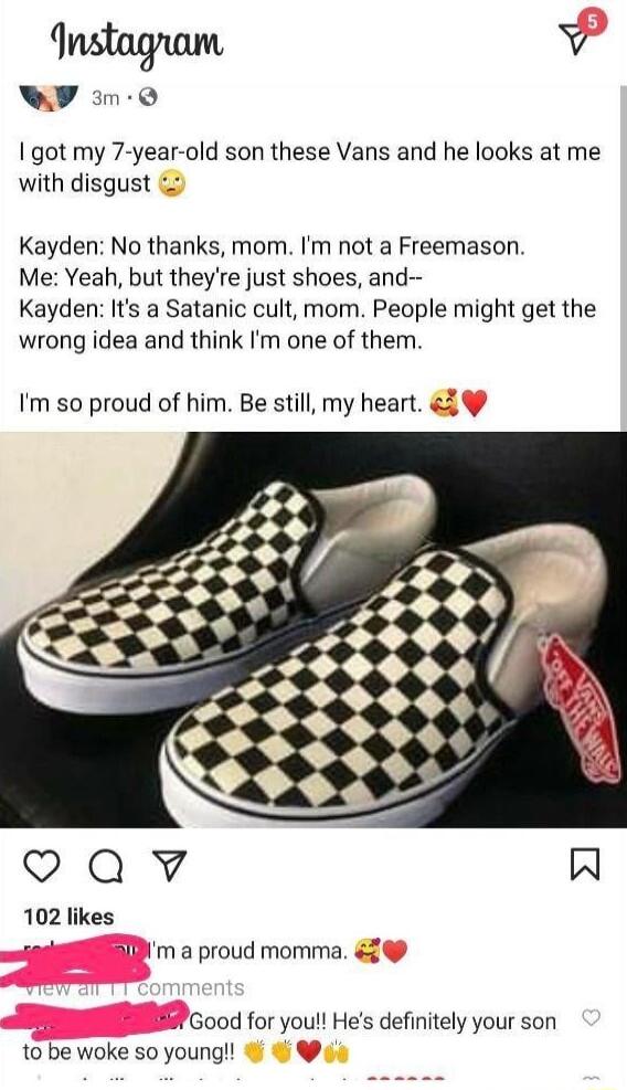 Instagnam v Y im0 got my 7 year old son these Vans and he looks at me with disgust Kayden No thanks mom Im not a Freemason Me Yeah but theyre just shoes and Kayden Its a Satanic cult mom People might get the wrong idea and think Im one of them Im so proud of him Be still my heart QaQwv W 102 likes Bl m a proud momma 5 fGood for you Hes definitely your son to be woke so young v