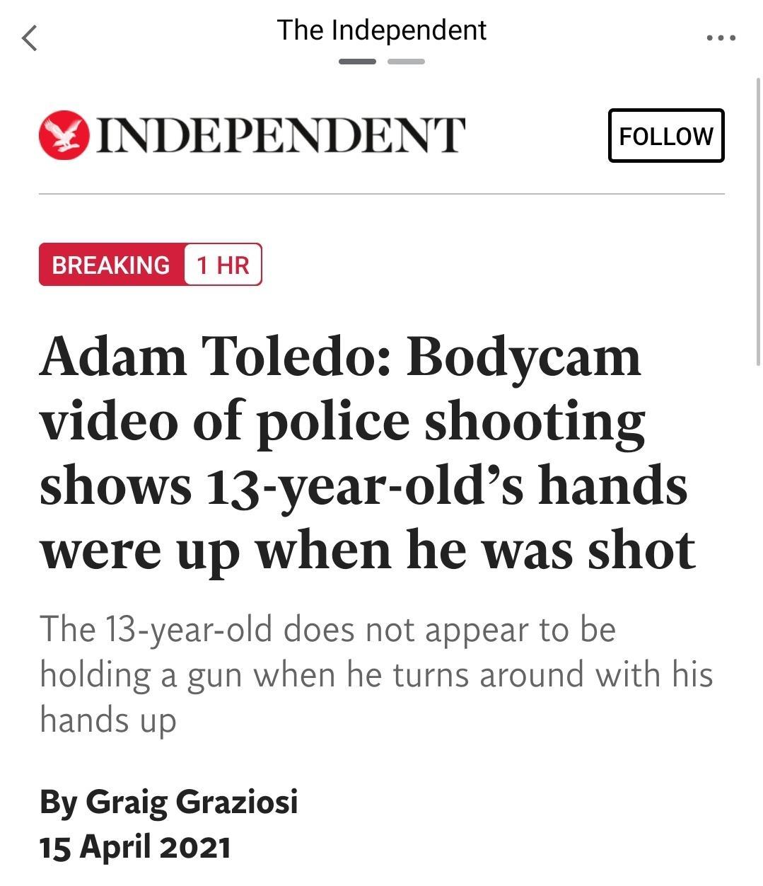 The Independent S INDEPENDENT BREAKING Adam Toledo Bodycam video of police shooting shows 13 year olds hands were up when he was shot The 13 year old does not appear to be holding a gun when he turns around with his hands up By Graig Graziosi 15 April 2021