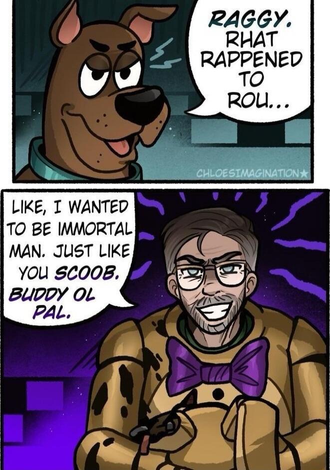 RAGGY, RHAT RAPPENED TO ROU...
LIKE, I WANTED TO BE IMMORTAL MAN. JUST LIKE YOU SCOOB, BUDDY OL PAL.
