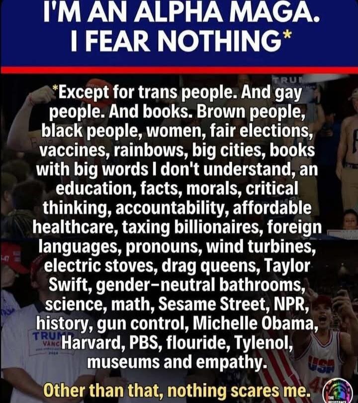 I'M AN ALPHA MAGA. I FEAR NOTHING* *Except for trans people. And gay people. And books. Brown people, black people, women, fair elections, vaccines, rainbows, big cities, books with big words I don't understand, an education, facts, morals, critical thinking, accountability, affordable healthcare, taxing billionaires, foreign languages, pronouns, w