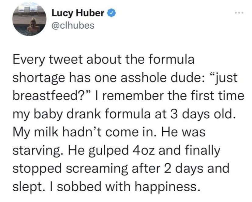 Lucy Huber clhubes Every tweet about the formula shortage has one asshole dude just breastfeed remember the first time my baby drank formula at 3 days old My milk hadnt come in He was starving He gulped 40z and finally stopped screaming after 2 days and slept sobbed with happiness