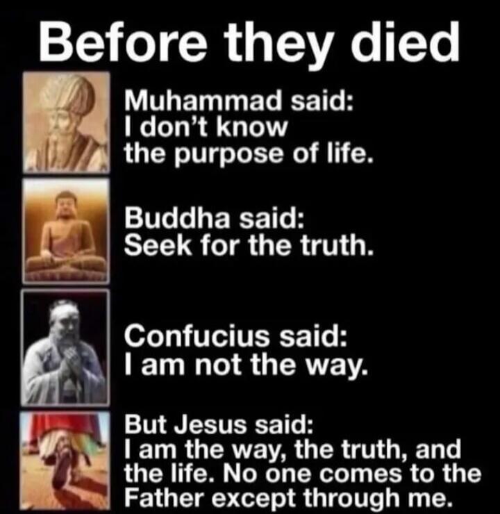 Before they died
Muhammad said: I don't know the purpose of life.
Buddha said: Seek for the truth.
Confucius said: I am not the way.
But Jesus said: I am the way, the truth, and the life. No one comes to the Father except through me.
