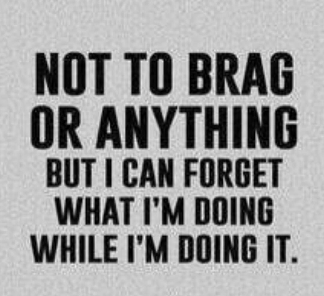 NOT TO BRAG OR ANYTHING BUT I CAN FORGET WHAT I'M DOING WHILE I'M DOING IT.