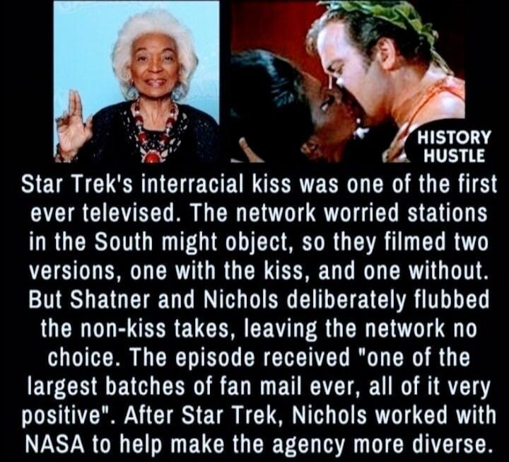 HISTORY HUSTLE
Star Trek's interracial kiss was one of the first ever televised. The network worried stations in the South might object, so they filmed two versions, one with the kiss, and one without. But Shatner and Nichols deliberately flubbed the non-kiss takes, leaving the network no choice. The episode received 