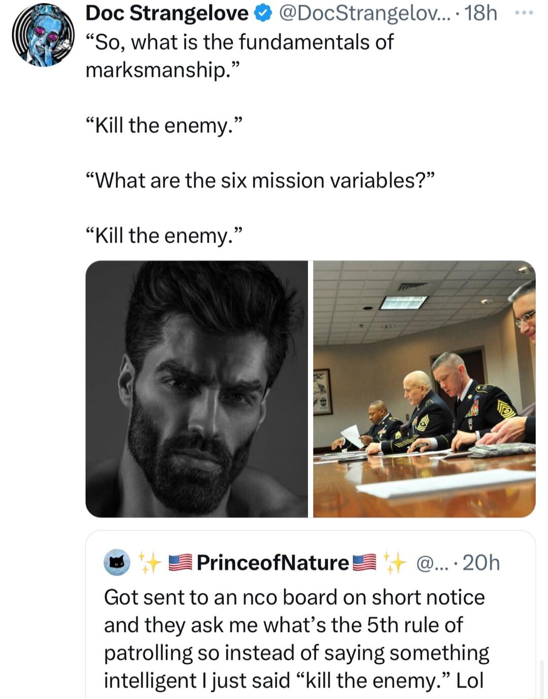 Doc Strangelove DocStrangelov 18h So what is the fundamentals of marksmanship Kill the enemy What are the six mission variables Kill the enemy PrinceofNature 20h Got sent to an nco board on short notice and they ask me whats the 5th rule of patrolling so instead of saying something intelligent just said kill the enemy Lol