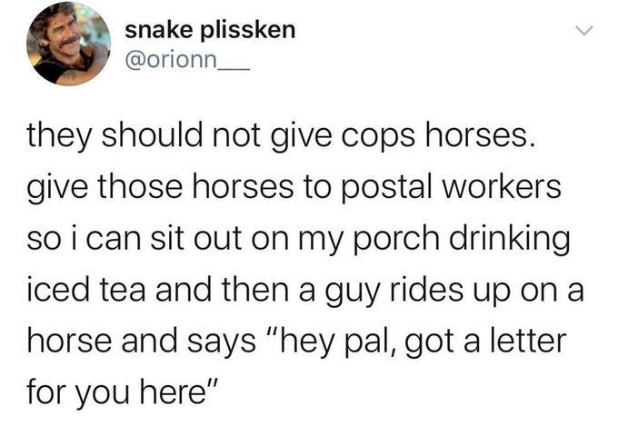 snake plissken orionn__ they should not give cops horses give those horses to postal workers so i can sit out on my porch drinking iced tea and then a guy rides up on a horse and says hey pal got a letter for you here
