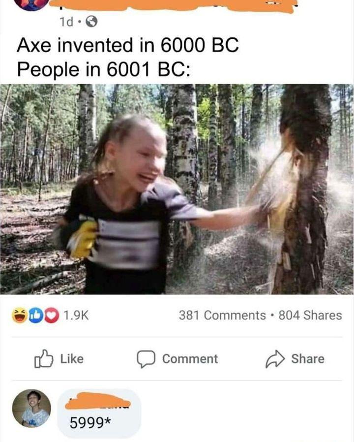 N 4 1d Axe invented in 6000 BC People in 6001 BC oD 19K 381 Comments 804 Shares fb Like O Comment A Share