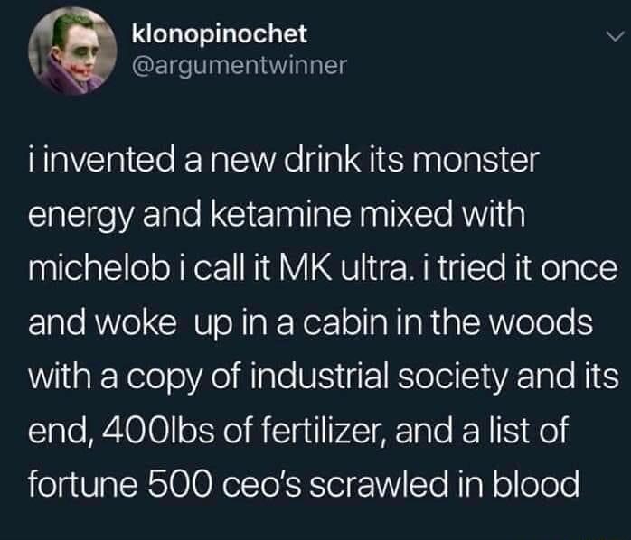 klonopinochet argumentwinner iinvented a new drink its monster energy and ketamine mixed with michelob i call it MK ultra i tried it once and woke up in a cabin in the woods with a copy of industrial society and its end 400Ibs of fertilizer and a list of fortune 500 ceos scrawled in blood